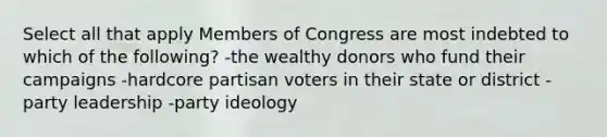 Select all that apply Members of Congress are most indebted to which of the following? -the wealthy donors who fund their campaigns -hardcore partisan voters in their state or district -party leadership -party ideology