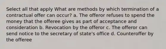 Select all that apply What are methods by which termination of a contractual offer can occur? a. The offeror refuses to spend the money that the offeree gives as part of acceptance and consideration b. Revocation by the offeror c. The offeror can send notice to the secretary of state's office d. Counteroffer by the offeree