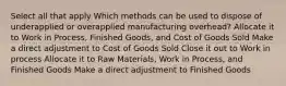 Select all that apply Which methods can be used to dispose of underapplied or overapplied manufacturing overhead? Allocate it to Work in Process, Finished Goods, and Cost of Goods Sold Make a direct adjustment to Cost of Goods Sold Close it out to Work in process Allocate it to Raw Materials, Work in Process, and Finished Goods Make a direct adjustment to Finished Goods