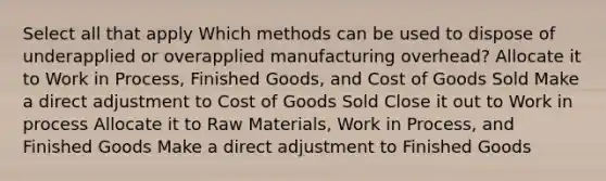 Select all that apply Which methods can be used to dispose of underapplied or overapplied manufacturing overhead? Allocate it to Work in Process, Finished Goods, and Cost of Goods Sold Make a direct adjustment to Cost of Goods Sold Close it out to Work in process Allocate it to Raw Materials, Work in Process, and Finished Goods Make a direct adjustment to Finished Goods