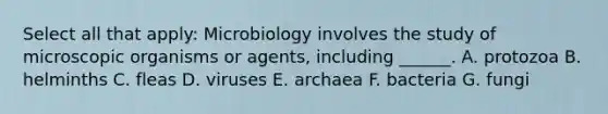 Select all that apply: Microbiology involves the study of microscopic organisms or agents, including ______. A. protozoa B. helminths C. fleas D. viruses E. archaea F. bacteria G. fungi