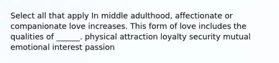 Select all that apply In middle adulthood, affectionate or companionate love increases. This form of love includes the qualities of ______. physical attraction loyalty security mutual emotional interest passion