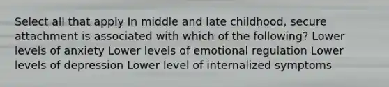 Select all that apply In middle and late childhood, secure attachment is associated with which of the following? Lower levels of anxiety Lower levels of emotional regulation Lower levels of depression Lower level of internalized symptoms