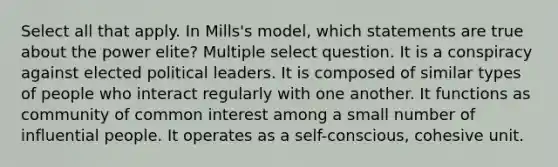 Select all that apply. In Mills's model, which statements are true about the power elite? Multiple select question. It is a conspiracy against elected political leaders. It is composed of similar types of people who interact regularly with one another. It functions as community of common interest among a small number of influential people. It operates as a self-conscious, cohesive unit.