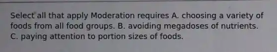 Select all that apply Moderation requires A. choosing a variety of foods from all food groups. B. avoiding megadoses of nutrients. C. paying attention to portion sizes of foods.