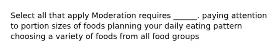 Select all that apply Moderation requires ______. paying attention to portion sizes of foods planning your daily eating pattern choosing a variety of foods from all food groups