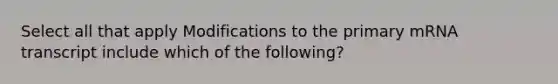 Select all that apply Modifications to the primary mRNA transcript include which of the following?