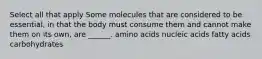 Select all that apply Some molecules that are considered to be essential, in that the body must consume them and cannot make them on its own, are ______. amino acids nucleic acids fatty acids carbohydrates