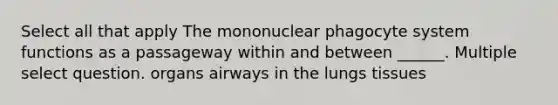 Select all that apply The mononuclear phagocyte system functions as a passageway within and between ______. Multiple select question. organs airways in the lungs tissues