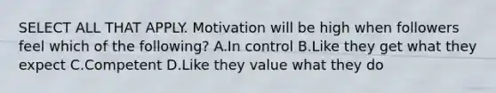 SELECT ALL THAT APPLY. Motivation will be high when followers feel which of the following? A.In control B.Like they get what they expect C.Competent D.Like they value what they do