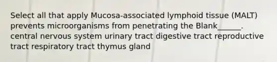 Select all that apply Mucosa-associated lymphoid tissue (MALT) prevents microorganisms from penetrating the Blank______. central <a href='https://www.questionai.com/knowledge/kThdVqrsqy-nervous-system' class='anchor-knowledge'>nervous system</a> urinary tract digestive tract reproductive tract respiratory tract thymus gland