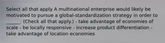 Select all that apply A multinational enterprise would likely be motivated to pursue a global-standardization strategy in order to ______. (Check all that apply.) - take advantage of economies of scale - be locally responsive - increase product differentiation - take advantage of location economies