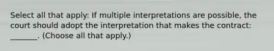 Select all that apply: If multiple interpretations are possible, the court should adopt the interpretation that makes the contract: _______. (Choose all that apply.)