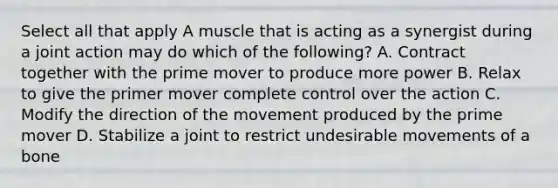 Select all that apply A muscle that is acting as a synergist during a joint action may do which of the following? A. Contract together with the prime mover to produce more power B. Relax to give the primer mover complete control over the action C. Modify the direction of the movement produced by the prime mover D. Stabilize a joint to restrict undesirable movements of a bone