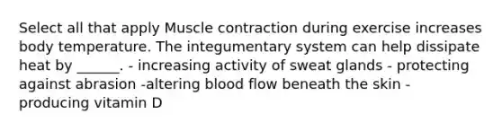 Select all that apply <a href='https://www.questionai.com/knowledge/k0LBwLeEer-muscle-contraction' class='anchor-knowledge'>muscle contraction</a> during exercise increases body temperature. The integumentary system can help dissipate heat by ______. - increasing activity of sweat glands - protecting against abrasion -altering blood flow beneath the skin - producing vitamin D