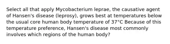 Select all that apply Mycobacterium leprae, the causative agent of Hansen's disease (leprosy), grows best at temperatures below the usual core human body temperature of 37°C Because of this temperature preference, Hansen's disease most commonly involves which regions of the human body?