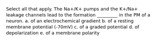 Select all that apply. The Na+/K+ pumps and the K+/Na+ leakage channels lead to the formation _________ in the PM of a neuron. a. of an electrochemical gradient b. of a resting membrane potential (-70mV) c. of a graded potential d. of depolarization e. of a membrane polarity