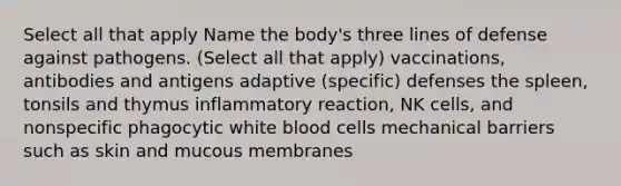 Select all that apply Name the body's three lines of defense against pathogens. (Select all that apply) vaccinations, antibodies and antigens adaptive (specific) defenses the spleen, tonsils and thymus inflammatory reaction, NK cells, and nonspecific phagocytic white blood cells mechanical barriers such as skin and mucous membranes