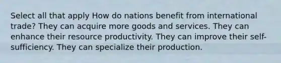 Select all that apply How do nations benefit from international trade? They can acquire more goods and services. They can enhance their resource productivity. They can improve their self-sufficiency. They can specialize their production.