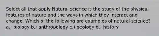 Select all that apply Natural science is the study of the physical features of nature and the ways in which they interact and change. Which of the following are examples of natural science? a.) biology b.) anthropology c.) geology d.) history