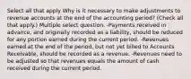 Select all that apply Why is it necessary to make adjustments to revenue accounts at the end of the accounting period? (Check all that apply.) Multiple select question. -Payments received in advance, and originally recorded as a liability, should be reduced for any portion earned during the current period. -Revenues earned at the end of the period, but not yet billed to Accounts Receivable, should be recorded as a revenue. -Revenues need to be adjusted so that revenues equals the amount of cash received during the current period.