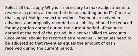 Select all that apply Why is it necessary to make adjustments to revenue accounts at the end of the accounting period? (Check all that apply.) Multiple select question. -Payments received in advance, and originally recorded as a liability, should be reduced for any portion earned during the current period. -Revenues earned at the end of the period, but not yet billed to Accounts Receivable, should be recorded as a revenue. -Revenues need to be adjusted so that revenues equals the amount of cash received during the current period.