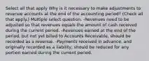 Select all that apply Why is it necessary to make adjustments to revenue accounts at the end of the accounting period? (Check all that apply.) Multiple select question. -Revenues need to be adjusted so that revenues equals the amount of cash received during the current period. -Revenues earned at the end of the period, but not yet billed to Accounts Receivable, should be recorded as a revenue. -Payments received in advance, and originally recorded as a liability, should be reduced for any portion earned during the current period.