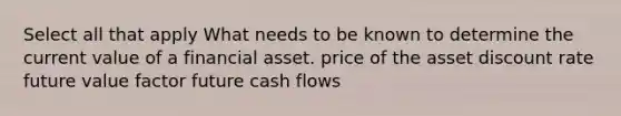 Select all that apply What needs to be known to determine the current value of a financial asset. price of the asset discount rate future value factor future cash flows