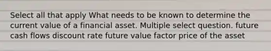 Select all that apply What needs to be known to determine the current value of a financial asset. Multiple select question. future cash flows discount rate future value factor price of the asset