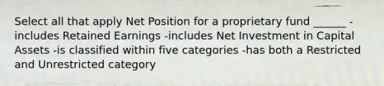 Select all that apply Net Position for a proprietary fund ______ -includes Retained Earnings -includes Net Investment in Capital Assets -is classified within five categories -has both a Restricted and Unrestricted category