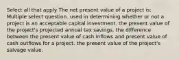 Select all that apply The net present value of a project is: Multiple select question. used in determining whether or not a project is an acceptable capital investment. the present value of the project's projected annual tax savings. the difference between the present value of cash inflows and present value of cash outflows for a project. the present value of the project's salvage value.