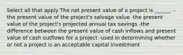 Select all that apply The net present value of a project is ______. -the present value of the project's salvage value -the present value of the project's projected annual tax savings -the difference between the present value of cash inflows and present value of cash outflows for a project -used in determining whether or not a project is an acceptable capital investment