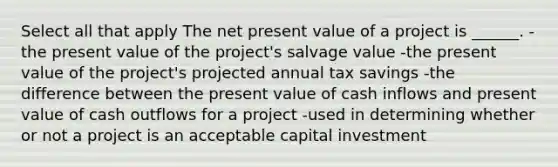 Select all that apply The net present value of a project is ______. -the present value of the project's salvage value -the present value of the project's projected annual tax savings -the difference between the present value of cash inflows and present value of cash outflows for a project -used in determining whether or not a project is an acceptable capital investment