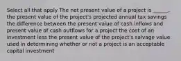 Select all that apply The net present value of a project is ______. the present value of the project's projected annual tax savings the difference between the present value of cash inflows and present value of cash outflows for a project the cost of an investment less the present value of the project's salvage value used in determining whether or not a project is an acceptable capital investment