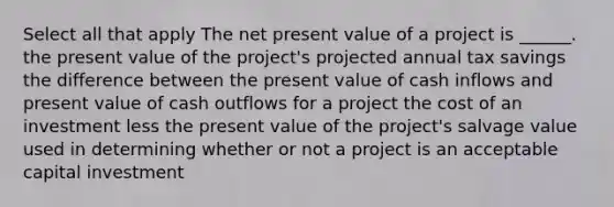 Select all that apply The net present value of a project is ______. the present value of the project's projected annual tax savings the difference between the present value of cash inflows and present value of cash outflows for a project the cost of an investment less the present value of the project's salvage value used in determining whether or not a project is an acceptable capital investment