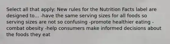 Select all that apply: New rules for the Nutrition Facts label are designed to... -have the same serving sizes for all foods so serving sizes are not so confusing -promote healthier eating -combat obesity -help consumers make informed decisions about the foods they eat