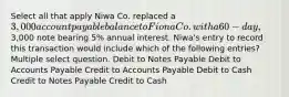 Select all that apply Niwa Co. replaced a 3,000 account payable balance to Fiona Co. with a 60-day,3,000 note bearing 5% annual interest. Niwa's entry to record this transaction would include which of the following entries? Multiple select question. Debit to Notes Payable Debit to Accounts Payable Credit to Accounts Payable Debit to Cash Credit to Notes Payable Credit to Cash