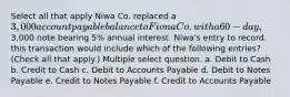 Select all that apply Niwa Co. replaced a 3,000 account payable balance to Fiona Co. with a 60-day,3,000 note bearing 5% annual interest. Niwa's entry to record this transaction would include which of the following entries? (Check all that apply.) Multiple select question. a. Debit to Cash b. Credit to Cash c. Debit to Accounts Payable d. Debit to Notes Payable e. Credit to Notes Payable f. Credit to Accounts Payable