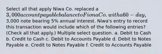 Select all that apply Niwa Co. replaced a 3,000 account payable balance to Fiona Co. with a 60-day,3,000 note bearing 5% annual interest. Niwa's entry to record this transaction would include which of the following entries? (Check all that apply.) Multiple select question. a. Debit to Cash b. Credit to Cash c. Debit to Accounts Payable d. Debit to Notes Payable e. Credit to Notes Payable f. Credit to Accounts Payable