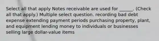 Select all that apply Notes receivable are used for ______. (Check all that apply.) Multiple select question. recording bad debt expense extending payment periods purchasing property, plant, and equipment lending money to individuals or businesses selling large dollar-value items