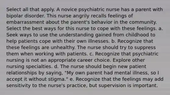 Select all that apply. A novice psychiatric nurse has a parent with bipolar disorder. This nurse angrily recalls feelings of embarrassment about the parent's behavior in the community. Select the best ways for this nurse to cope with these feelings. a. Seek ways to use the understanding gained from childhood to help patients cope with their own illnesses. b. Recognize that these feelings are unhealthy. The nurse should try to suppress them when working with patients. c. Recognize that psychiatric nursing is not an appropriate career choice. Explore other nursing specialties. d. The nurse should begin new patient relationships by saying, "My own parent had mental illness, so I accept it without stigma." e. Recognize that the feelings may add sensitivity to the nurse's practice, but supervision is important.