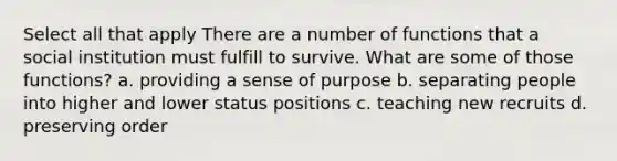 Select all that apply There are a number of functions that a social institution must fulfill to survive. What are some of those functions? a. providing a sense of purpose b. separating people into higher and lower status positions c. teaching new recruits d. preserving order