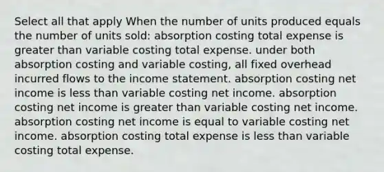 Select all that apply When the number of units produced equals the number of units sold: absorption costing total expense is greater than variable costing total expense. under both absorption costing and variable costing, all fixed overhead incurred flows to the income statement. absorption costing net income is less than variable costing net income. absorption costing net income is greater than variable costing net income. absorption costing net income is equal to variable costing net income. absorption costing total expense is less than variable costing total expense.