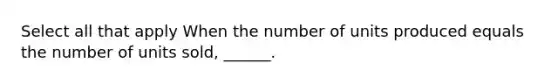 Select all that apply When the number of units produced equals the number of units sold, ______.