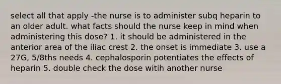 select all that apply -the nurse is to administer subq heparin to an older adult. what facts should the nurse keep in mind when administering this dose? 1. it should be administered in the anterior area of the iliac crest 2. the onset is immediate 3. use a 27G, 5/8ths needs 4. cephalosporin potentiates the effects of heparin 5. double check the dose witih another nurse