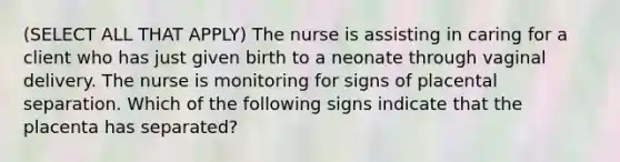 (SELECT ALL THAT APPLY) The nurse is assisting in caring for a client who has just given birth to a neonate through vaginal delivery. The nurse is monitoring for signs of placental separation. Which of the following signs indicate that the placenta has separated?