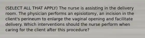 (SELECT ALL THAT APPLY) The nurse is assisting in the delivery room. The physician performs an episiotomy, an incision in the client's perineum to enlarge the vaginal opening and facilitate delivery. Which interventions should the nurse perform when caring for the client after this procedure?