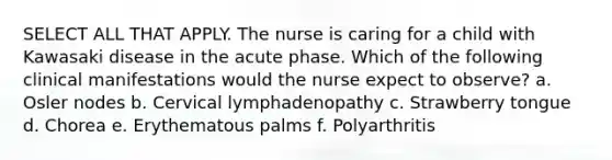 SELECT ALL THAT APPLY. The nurse is caring for a child with Kawasaki disease in the acute phase. Which of the following clinical manifestations would the nurse expect to observe? a. Osler nodes b. Cervical lymphadenopathy c. Strawberry tongue d. Chorea e. Erythematous palms f. Polyarthritis