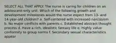 SELECT ALL THAT APPLY. The nurse is caring for children on an adolescent-only unit. Which of the following growth and development milestones would the nurse expect from 13- and 14-year-old children? a. Self-centered with increased narcissism b. No major conflicts with parents c. Established abstract thought process d. Have a rich, idealistic fantasy life e. Highly value conformity to group norms f. Secondary sexual characteristics appear