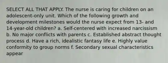 SELECT ALL THAT APPLY. The nurse is caring for children on an adolescent-only unit. Which of the following growth and development milestones would the nurse expect from 13- and 14-year-old children? a. Self-centered with increased narcissism b. No major conflicts with parents c. Established abstract thought process d. Have a rich, idealistic fantasy life e. Highly value conformity to group norms f. Secondary sexual characteristics appear